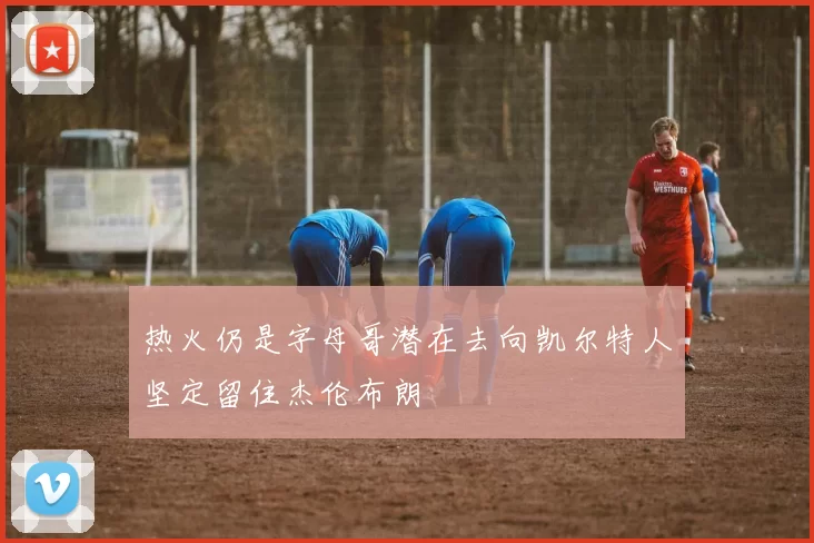 热火仍是字母哥潜在去向凯尔特人坚定留住杰伦布朗