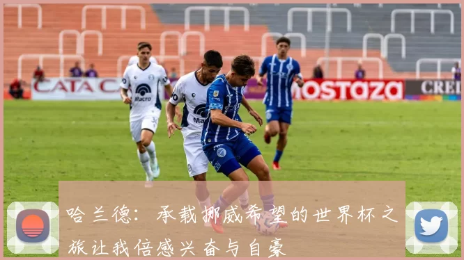 哈兰德：承载挪威希望的世界杯之旅让我倍感兴奋与自豪