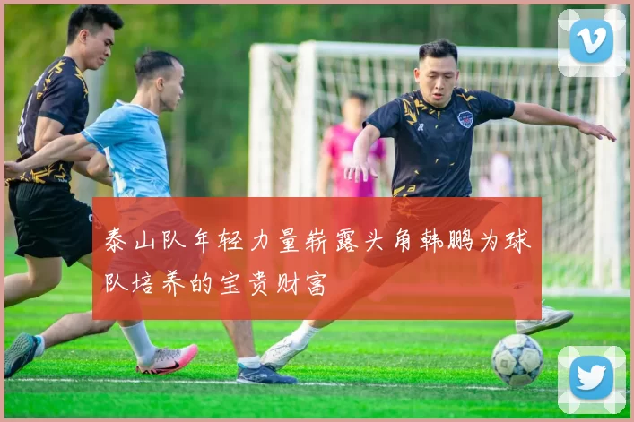 泰山队年轻力量崭露头角韩鹏为球队培养的宝贵财富