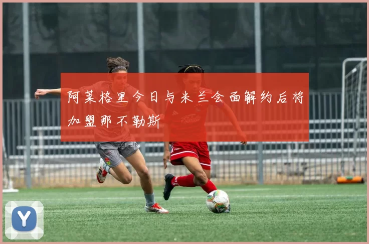 阿莱格里今日与米兰会面解约后将加盟那不勒斯