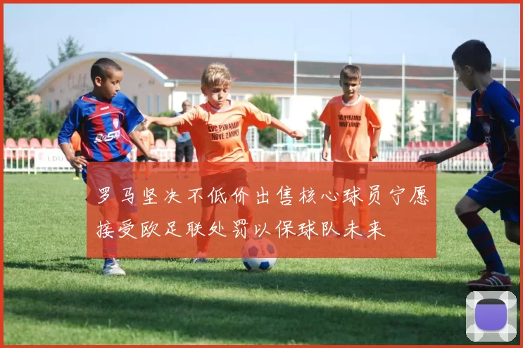罗马坚决不低价出售核心球员宁愿接受欧足联处罚以保球队未来