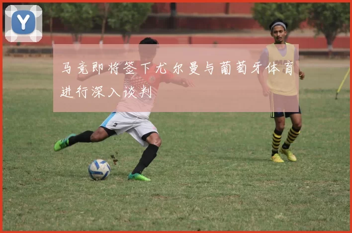 马竞即将签下尤尔曼与葡萄牙体育进行深入谈判